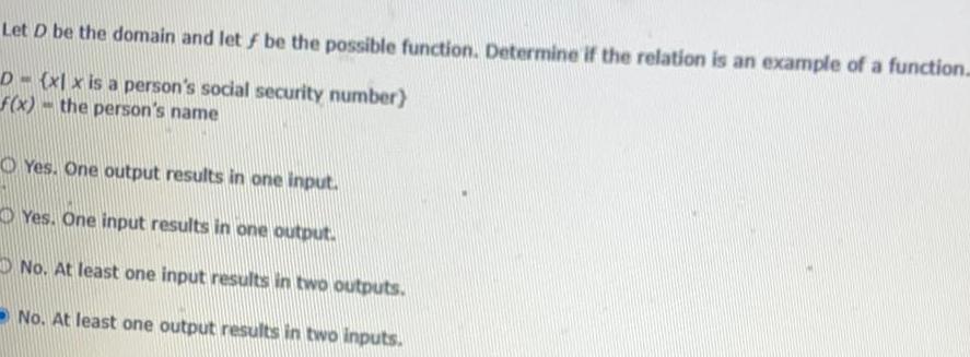 Let D be the domain and let f be the possible function Determine if the relation is an example of a function D xl x is a person s social security number f x the person s name Yes One output results in one input Yes One input results in one output No At least one input results in two outputs No At least one output results in two inputs