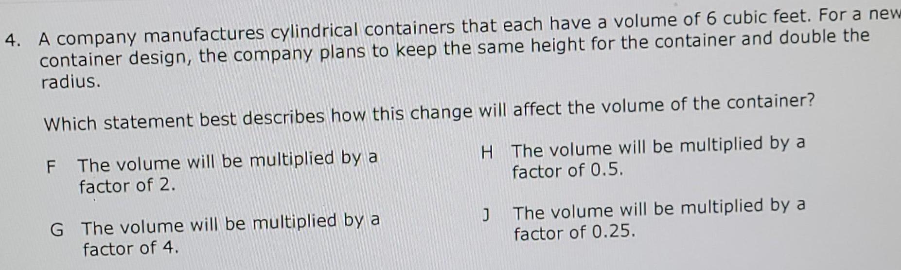 4 A company manufactures cylindrical containers that each have a volume of 6 cubic feet For a new container design the company plans to keep the same height for the container and double the radius Which statement best describes how this change will affect the volume of the container F The volume will be multiplied by a H The volume will be multiplied by a factor of 0 5 factor of 2 G The volume will be multiplied by a factor of 4 J The volume will be multiplied by a factor of 0 25