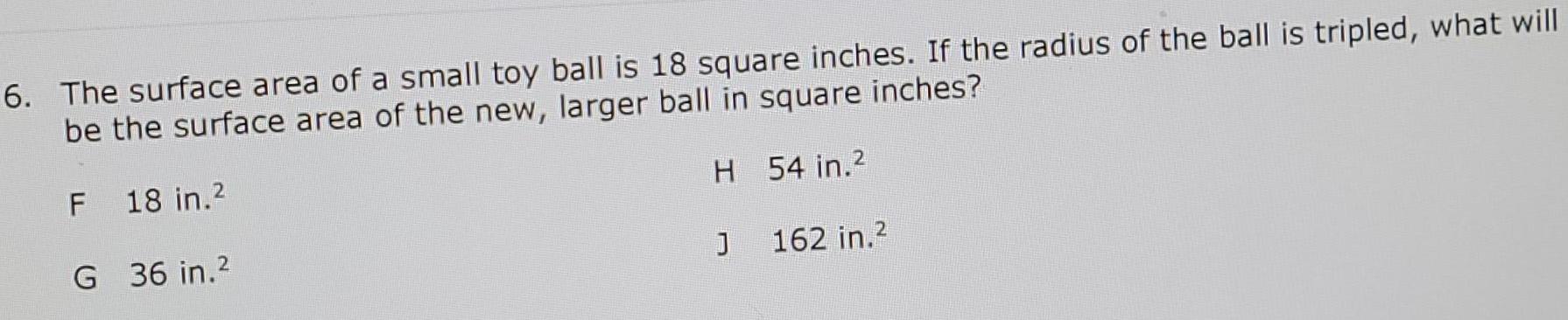 6 The surface area of a small toy ball is 18 square inches If the radius of the ball is tripled what will be the surface area of the new larger ball in square inches F 18 in H 54 in G 36 in 2 J 162 in 2