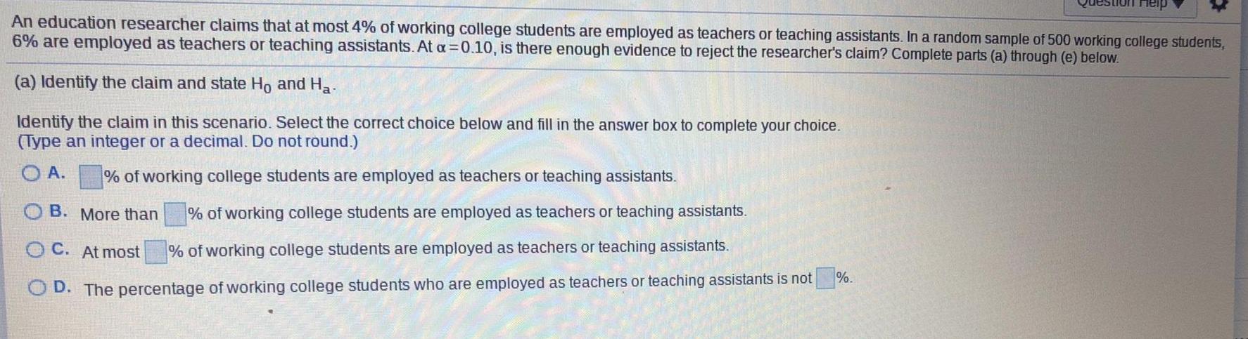 An education researcher claims that at most 4 of working college students are employed as teachers or teaching assistants In a random sample of 500 working college students 6 are employed as teachers or teaching assistants At a 0 10 is there enough evidence to reject the researcher s claim Complete parts a through e below a Identify the claim and state Ho and Ha Identify the claim in this scenario Select the correct choice below and fill in the answer box to complete your choice Type an integer or a decimal Do not round OA of working college students are employed as teachers or teaching assistants of working college students are employed as teachers or teaching assistants OB More than OC At most of working college students are employed as teachers or teaching assistants OD The percentage of working college students who are employed as teachers or teaching assistants is not stion Help