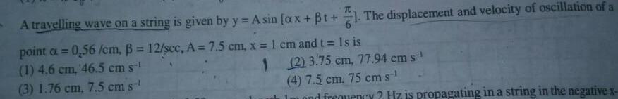 A travelling wave on a string is given by y Asin ax t The displacement and velocity of oscillation of a point a 0 56 cm 12 sec A 7 5 cm x 1 cm and t Is is 1 4 6 cm 46 5 cm s 1 3 1 76 cm 7 5 cm s 2 3 75 cm 77 94 cm st 4 7 5 cm 75 cm s mond frequency Hz is propagating in a string in the negative x