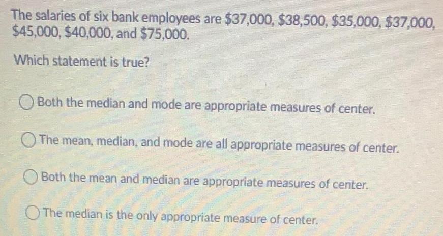 The salaries of six bank employees are 37 000 38 500 35 000 37 000 45 000 40 000 and 75 000 Which statement is true Both the median and mode are appropriate measures of center The mean median and mode are all appropriate measures of center Both the mean and median are appropriate measures of center The median is the only appropriate measure of center