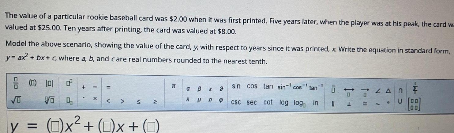 The value of a particular rookie baseball card was 2 00 when it was first printed Five years later when the player was at his peak the card wa valued at 25 00 Ten years after printing the card was valued at 8 00 Model the above scenario showing the value of the card y with respect to years since it was printed x Write the equation in standard form y ax bx c where a b and care real numbers rounded to the nearest tenth o 0 10 y Vo d X S 2 X 0 x 0 T a A B E 9 P P sin cos tan sin cos csc sec cot log log In tan 1 LANE U O