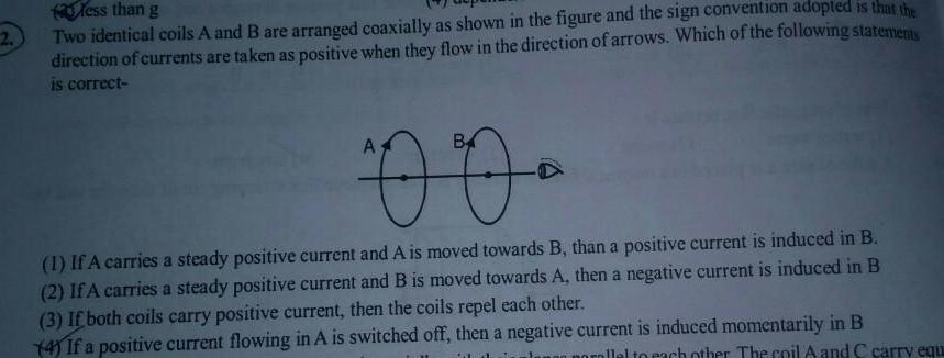 2 less than g Two identical coils A and B are arranged coaxially as shown in the figure and the sign convention adopted is that the direction of currents are taken as positive when they flow in the direction of arrows Which of the following statements is correct 00 1 If A carries a steady positive current and A is moved towards B than a positive current is induced in B 2 If A carries a steady positive current and B is moved towards A then a negative current is induced in B 3 If both coils carry positive current then the coils repel each other 4 If a positive current flowing in A is switched off then a negative current is induced momentarily in B orallel to each other The coil A and C carry equ