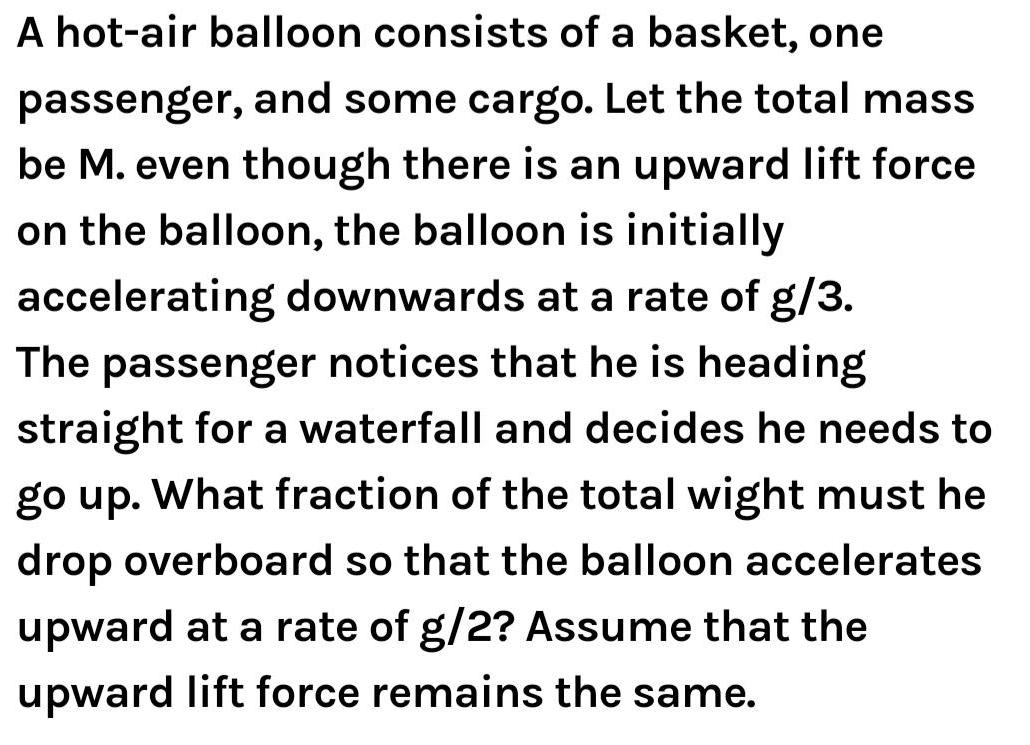 A hot air balloon consists of a basket one passenger and some cargo Let the total mass be M even though there is an upward lift force on the balloon the balloon is initially accelerating downwards at a rate of g 3 The passenger notices that he is heading straight for a waterfall and decides he needs to go up What fraction of the total wight must he drop overboard so that the balloon accelerates upward at a rate of g 2 Assume that the upward lift force remains the same