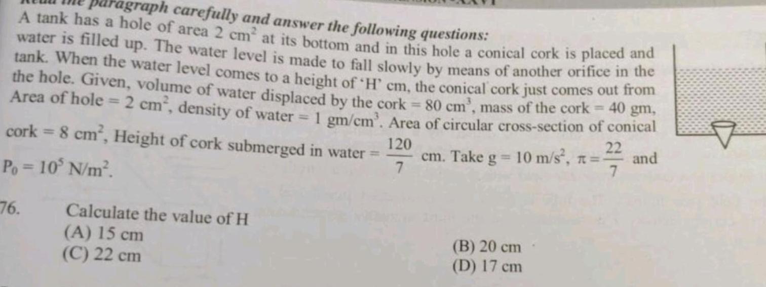 agraph carefully and answer the following questions A tank has a hole of area 2 cm at its bottom and in this hole a conical cork is placed and water is filled up The water level is made to fall slowly by means of another orifice in the tank When the water level comes to a height of H cm the conical cork just comes out from the hole Given volume of water displaced by the cork 80 cm mass of the cork 40 gm Area of hole 2 cm density of water 1 gm cm Area of circular cross section of conical cork 8 cm Height of cork submerged in water Po 10 N m 120 22 cm Take g 10 m s n and 7 7 76 Calculate the value of H A 15 cm C 22 cm B 20 cm D 17 cm