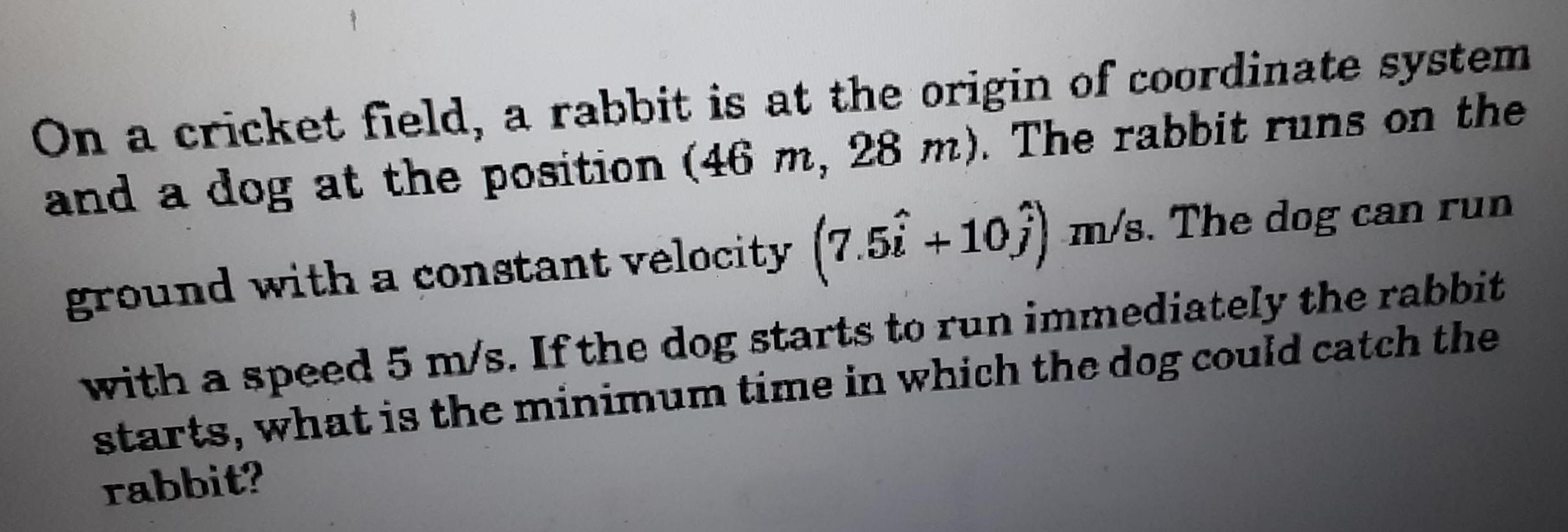 On a cricket field a rabbit is at the origin of coordinate system and a dog at the position 46 m 28 m The rabbit runs on the ground with a constant velocity 7 5 10 m s The dog can run with a speed 5 m s If the dog starts to run immediately the rabbit starts what is the minimum time in which the dog could catch the rabbit