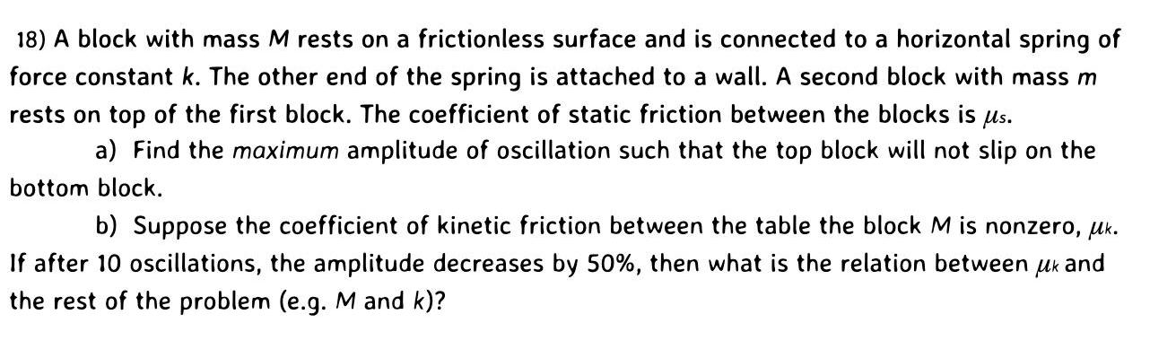 18 A block with mass M rests on a frictionless surface and is connected to a horizontal spring of force constant k The other end of the spring is attached to a wall A second block with mass m rests on top of the first block The coefficient of static friction between the blocks is us a Find the maximum amplitude of oscillation such that the top block will not slip on the bottom block b Suppose the coefficient of kinetic friction between the table the block M is nonzero Mk If after 10 oscillations the amplitude decreases by 50 then what is the relation between uk and the rest of the problem e g M and k