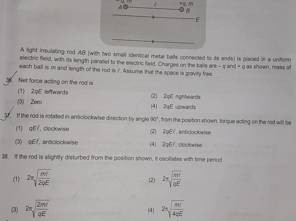 Net force acting on the rod is 1 2qE leftwards 3 Zero 1 2T 3 2 9 m AO me 2qE A light insulating rod AB with two small identical metal balls connected to its ends is placed in a uniform electric field with its length parallel to the electric field Charges on the balls are q and q as shown mass of each ball is m and length of the rod is Assume that the space is gravity free 2ml qE 2 4 2 If the rod is rotated in anticlockwise direction by angle 90 from the position shown torque acting on the rod will be 1 qEl clockwise 2 2qEl anticlockwise 3 qEl anticlockwise 4 2qEl clockwise 38 If the rod is slightly disturbed from the position shown it oscillates with time period 4 FO q m 2 2T Em 2qE rightwards 2qE upwards B me qE E me 4gE