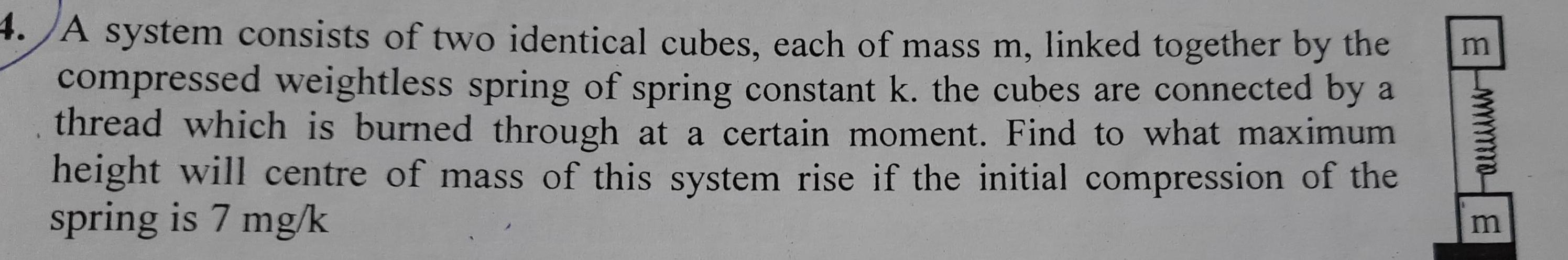 4 A system consists of two identical cubes each of mass m linked together by the compressed weightless spring of spring constant k the cubes are connected by a thread which is burned through at a certain moment Find to what maximum height will centre of mass of this system rise if the initial compression of the spring is 7 mg k m m