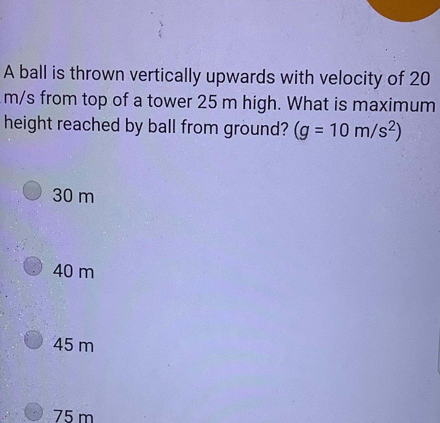 A ball is thrown vertically upwards with velocity of 20 m s from top of a tower 25 m high What is maximum height reached by ball from ground g 10 m s 30 m 40 m 45 m 75 m