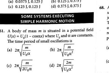 a 0 0375 J 0 125 J c 0 125 J 0 125 J SOME SYSTEMS EXECUTING SIMPLE HARMONIC MOTION 51 A body of mass m is situated in a potential field U x U 1 cosax where U and a are constants The time period of small oscillations is a 2 c 2 b 0 125 0 375 d 0 375 J 0 375 J m U m 2U m U a b 2x 2m VU a d 2n 68 F S JL T 0 re P a c