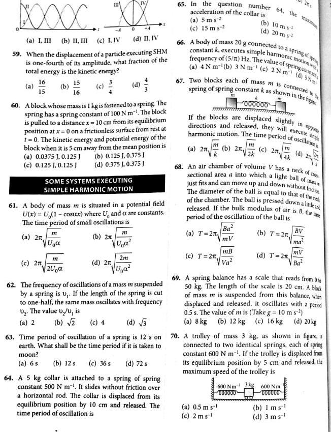 BOOXX XXX a I III b II III c I IV d II IV 59 When the displacement of a particle executing SHM is one fourth of its amplitude what fraction of the total energy is the kinetic energy 3 a 16 15 b 60 A block whose mass is 1 kg is fastened to a spring The spring has a spring constant of 100 Nm The block is pulled to a distance x 10 cm from its equilibrium position at x 0 on a frictionless surface from rest at t 0 The kinetic energy and potential energy of the block when it is 5 cm away from the mean position is a 0 0375 J 0 125 J b 0 125 1 0 375 J c 0 125 J 0 125 J d 0 375 J 0 375 c 2 SOME SYSTEMS EXECUTING SIMPLE HARMONIC MOTION 61 A body of mass m is situated in a potential field U x U 1 cosax where U and a are constants The time period of small oscillations is b 2 a 2 15 16 771 U m 200 771 U a 2m U a d 2n 62 The frequency of oscillations of a mass m suspended by a spring is u If the length of the spring is cut to one half the same mass oscillates with frequency U The value v v is a 2 b 2 65 In the question number 64 the maxim acceleration of the collar is b 10 ms d 20 m s a 5 ms c 15 m s 2 b 12 s c 36 s d 72 s 64 A 5 kg collar is attached to a spring of spring constant 500 N m It slides without friction over a horizontal rod The collar is displaced from its equilibrium position by 10 cm and released The time period of oscillation is 66 to a spring of spring A body of mass 20 g connected constant k executes simple harmonic motion with frequency of 5 m Hz The value of spring consta a 4 Nm b 3 Nm c 2 Nm d 5Nm 67 Two blocks each of mass m is connected to the spring of spring constant k as shown in the figure 191 in opposite If the blocks are displaced slightly directions and released they will execute simp harmonic motion The time period of oscillation m a 21 b 2x a T 2 m c T 2 000000 Ba mV mB Va a 0 5 m s c 2 ms m 2k 68 An air chamber of volume V has a neck of crow sectional area a into which a light ball of mass just fits and can move up and down without friction The diameter of the ball is equal to that of the ne of the chamber The ball is pressed down a little and released If the bulk modulus of air is B the time period of the oscillation of the ball is b T 2n c 2 m 4k d T 2n 600 Nm 43kg 600 Nm 000000 000000 27x d 2 b 1 ms d 3 ms BV ma 69 A spring balance has a scale that reads from 0 50 kg The length of the scale is 20 cm A block of mass m is suspended from this balance when displaced and released it oscillates with a period 0 5 s The value of m is Take g 10 ms a 8 kg b 12 kg c 16 kg d 20 kg c 4 d 3 63 Time period of oscillation of a spring is 12 s on 70 A trolley of mass 3 kg as shown in figure is earth What shall be the time period if it is taken to moon connected to two identical springs each of spring constant 600 N m If the trolley is displaced from its equilibrium position by 5 cm and released the maximum speed of the trolley is a 6 s mV Ba