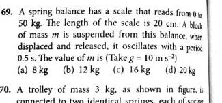 69 A spring balance has a scale that reads from 0 50 kg The length of the scale is 20 cm A block of mass m is suspended from this balance when displaced and released it oscillates with a period 0 5 s The value of m is Take g 10 ms a 8 kg b 12 kg c 16 kg d 20 kg 70 A trolley of mass 3 kg as shown in figure is connected to two identical springs each of spring