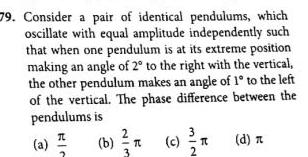 79 Consider a pair of identical pendulums which oscillate with equal amplitude independently such that when one pendulum is at its extreme position making an angle of 2 to the right with the vertical the other pendulum makes an angle of 1 to the left of the vertical The phase difference between the pendulums is d n a RIC 2 b T c 2 T