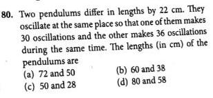 80 Two pendulums differ in lengths by 22 cm They oscillate at the same place so that one of them makes 30 oscillations and the other makes 36 oscillations during the same time The lengths in cm of the pendulums are a 72 and 50 c 50 and 28 b 60 and 38 d 80 and 58