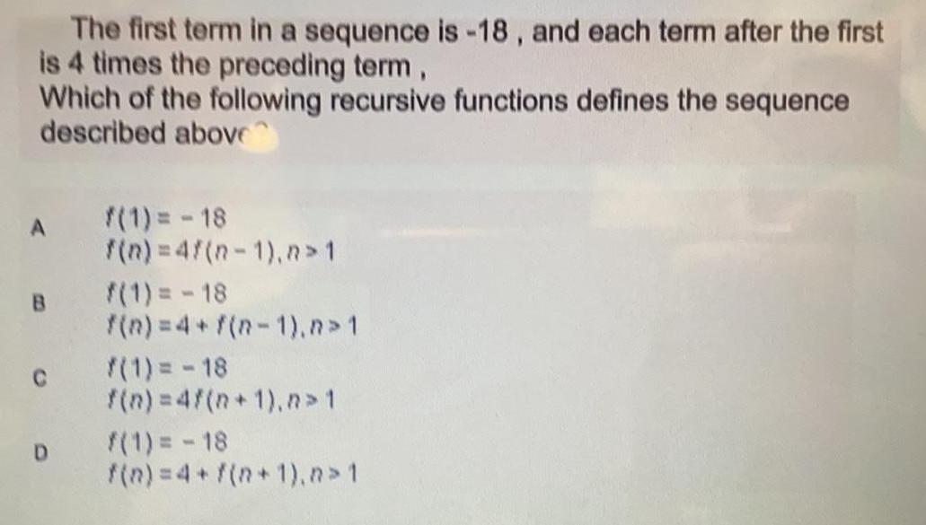 The first term in a sequence is 18 and each term after the first is 4 times the preceding term Which of the following recursive functions defines the sequence described above A B C D f 1 18 f n 4f n 1 n 1 f 1 18 f n 4 f n 1 n 1 1 18 f n 4f n 1 n 1 f 1 18 f n 4 f n 1 n 1