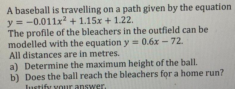 A baseball is travelling on a path given by the equation y 0 011x 1 15x 1 22 The profile of the bleachers in the outfield can be modelled with the equation y 0 6x 72 All distances are in metres a Determine the maximum height of the ball b Does the ball reach the bleachers for a home run Justify your answer