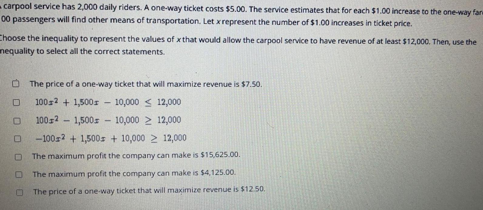 carpool service has 2 000 daily riders A one way ticket costs 5 00 The service estimates that for each 1 00 increase to the one way fare 00 passengers will find other means of transportation Let x represent the number of 1 00 increases in ticket price Choose the inequality to represent the values of x that would allow the carpool service to have revenue of at least 12 000 Then use the nequality to select all the correct statements D W The price of a one way ticket that will maximize revenue is 7 50 100 2 1 500 10 000 1002 1 500 10 000 100x2 1 500 10 000 12 000 The maximum profit the company can make is 15 625 00 The maximum profit the company can make is 4 125 00 The price of a one way ticket that will maximize revenue is 12 50 12 000 12 000