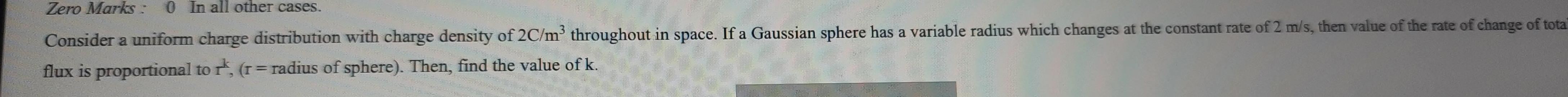 Zero Marks 0 In all other cases Consider a uniform charge distribution with charge density of 2C m throughout in space If a Gaussian sphere has a variable radius which changes at the constant rate of 2 m s then value of the rate of change of total flux is proportional to r r radius of sphere Then find the value of k