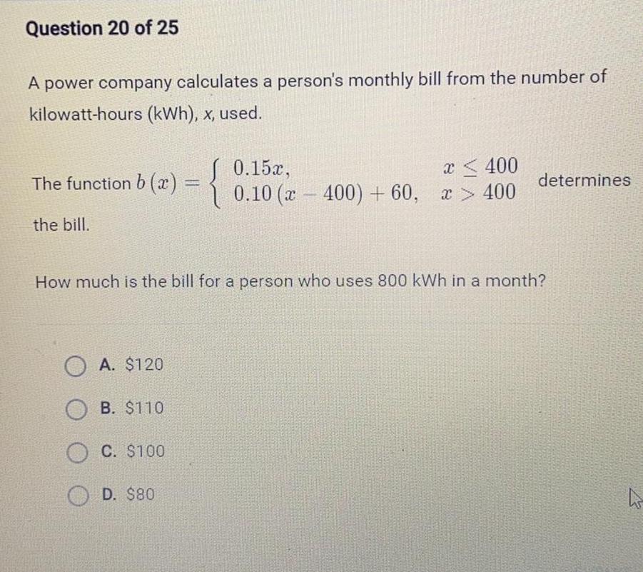 Question 20 of 25 A power company calculates a person s monthly bill from the number of kilowatt hours kWh x used The function b x the bill OA 120 OB 110 OC 100 0 15x 0 10 2 400 60 D 80 x 400 x 400 How much is the bill for a person who uses 800 kWh in a month determines h