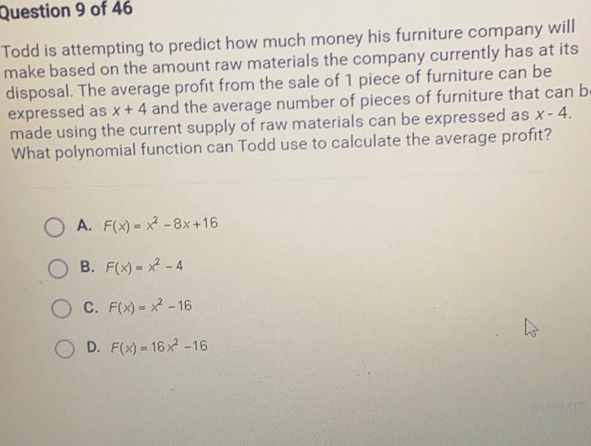 Question 9 of 46 Todd is attempting to predict how much money his furniture company will make based on the amount raw materials the company currently has at its disposal The average profit from the sale of 1 piece of furniture can be expressed as x 4 and the average number of pieces of furniture that can be made using the current supply of raw materials can be expressed as x 4 What polynomial function can Todd use to calculate the average profit F x x 8x 16 A B F x 4 C F x x 16 OD F x 16x 16