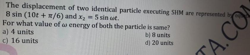 The displacement of two identical particle executing SHM are represented by equ 8 sin 10t 6 and x 5 sin wt For what value of w energy of both the particle is same a 4 units b 8 units d 20 units c 16 units A CO