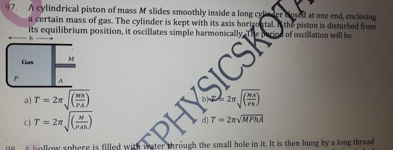 97 A cylindrical piston of mass M slides smoothly inside a long cylinder a certain mass of gas The cylinder is kept with its axis horizontal closed at one end enclosing the piston is disturbed from its equilibrium position it oscillates simple harmonically The period of oscillation will be h P 98 Gas A a T 2 c T 2 M Mh PA M PAh PHYSICSKOT 2 MA Ph d T 2n MPhA A hollow sphere is filled with water through the small hole in it It is then hung by a long thread