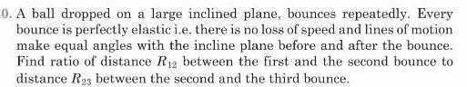 0 A ball dropped on a large inclined plane bounces repeatedly Every bounce is perfectly elastic i e there is no loss of speed and lines of motion make equal angles with the incline plane before and after the bounce Find ratio of distance R 2 between the first and the second bounce to distance R 3 between the second and the third bounce