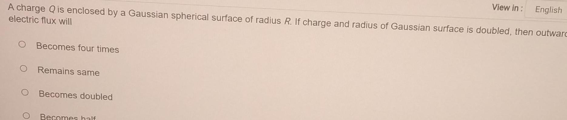 A charge Q is enclosed by a Gaussian spherical surface of radius R If charge and radius of Gaussian surface is doubled then outward electric flux will Becomes four times Remains same Becomes doubled Becomes half View in English