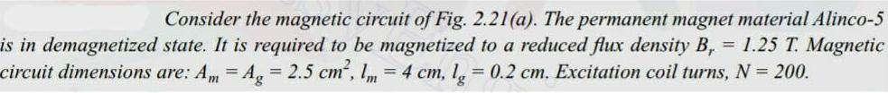 Consider the magnetic circuit of Fig 2 21 a The permanent magnet material Alinco 5 is in demagnetized state It is required to be magnetized to a reduced flux density B 1 25 T Magnetic circuit dimensions are Am Ag 2 5 cm 1m 4 cm lg 0 2 cm Excitation coil turns N 200