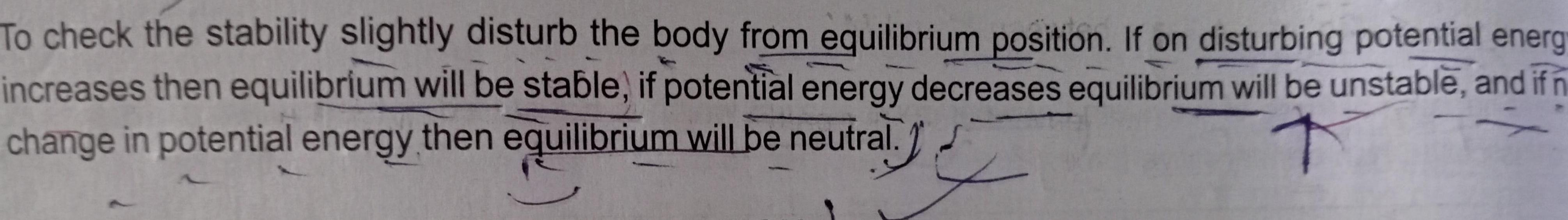 To check the stability slightly disturb the body from equilibrium position If on disturbing potential energy increases then equilibrium will be stable if potential energy decreases equilibrium will be unstable and if n change in potential energy then equilibrium will be neutral