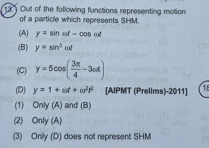 13 Out of the following functions representing motion of a particle which represents SHM 300 A y sin wt cos wt form sit elam y sin ot B ommen sign C y 5 cos 3 3wt A Plems D y 1 ot 0 AIPMT Prelims 2011 AL 1 Only A and B 2 Only A 3 Only D does not represent SHM 1 4 18