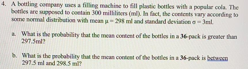 4 A bottling company uses a filling machine to fill plastic bottles with a popular cola The bottles are supposed to contain 300 milliliters ml In fact the contents vary according to some normal distribution with mean u 298 ml and standard deviation o 3ml a What is the probability that the mean content of the bottles in a 36 pack is greater than 297 5ml b What is the probability that the mean content of the bottles in a 36 pack is between 297 5 ml and 298 5 ml