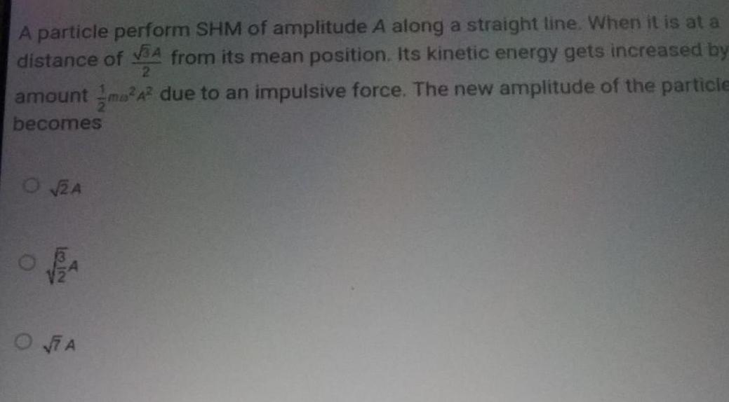 A particle perform SHM of amplitude A along a straight line When it is at a distance of A from its mean position Its kinetic energy gets increased by 2 amount ma 4 due to an impulsive force The new amplitude of the particle becomes O 2A O PA OA