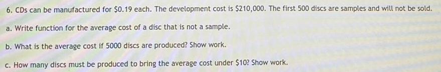 6 CDs can be manufactured for 0 19 each The development cost is 210 000 The first 500 discs are samples and will not be sold a Write function for the average cost of a disc that is not a sample b What is the average cost if 5000 discs are produced Show work c How many discs must be produced to bring the average cost under 10 Show work