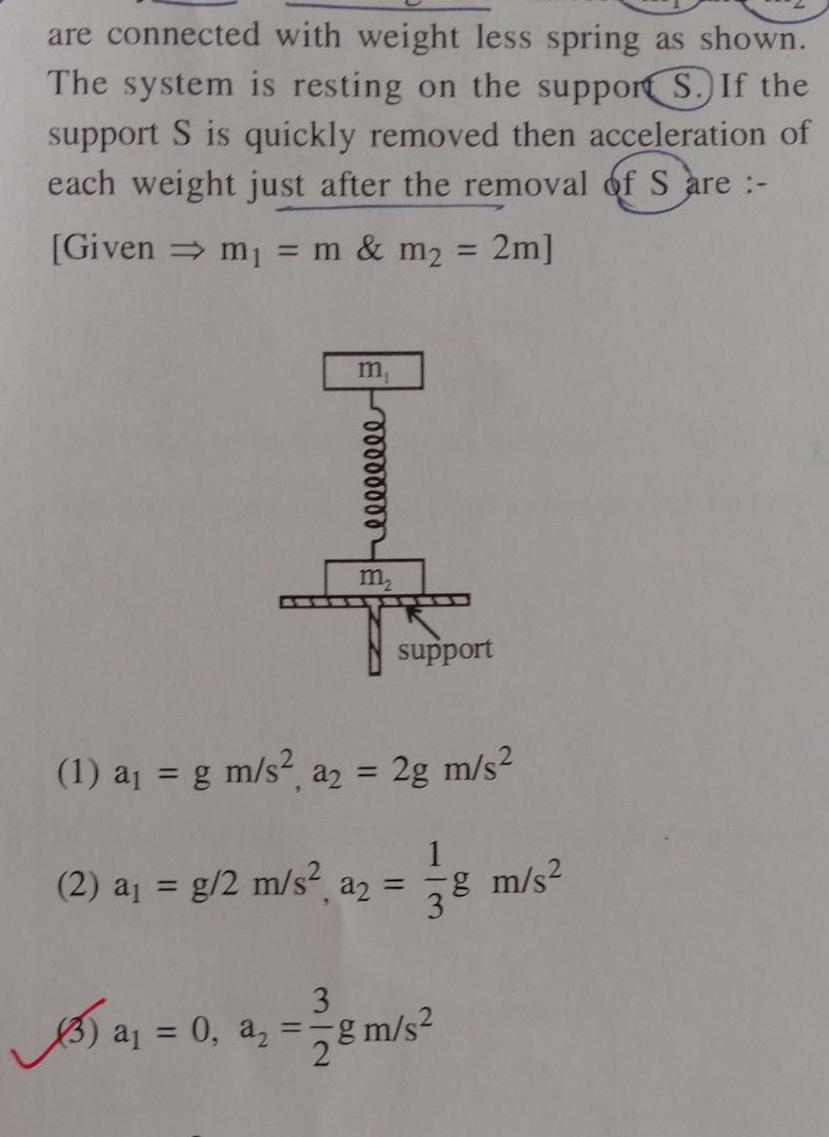 are connected with weight less spring as shown The system is resting on the support S If the support S is quickly removed then acceleration of each weight just after the removal of S are Given m m m 2m 5 00000000 m support 1 a g m s a2 2g m s Xal 2 a g 2 m s a 1 78 3 3 a 0 a g m s 2 8 m s