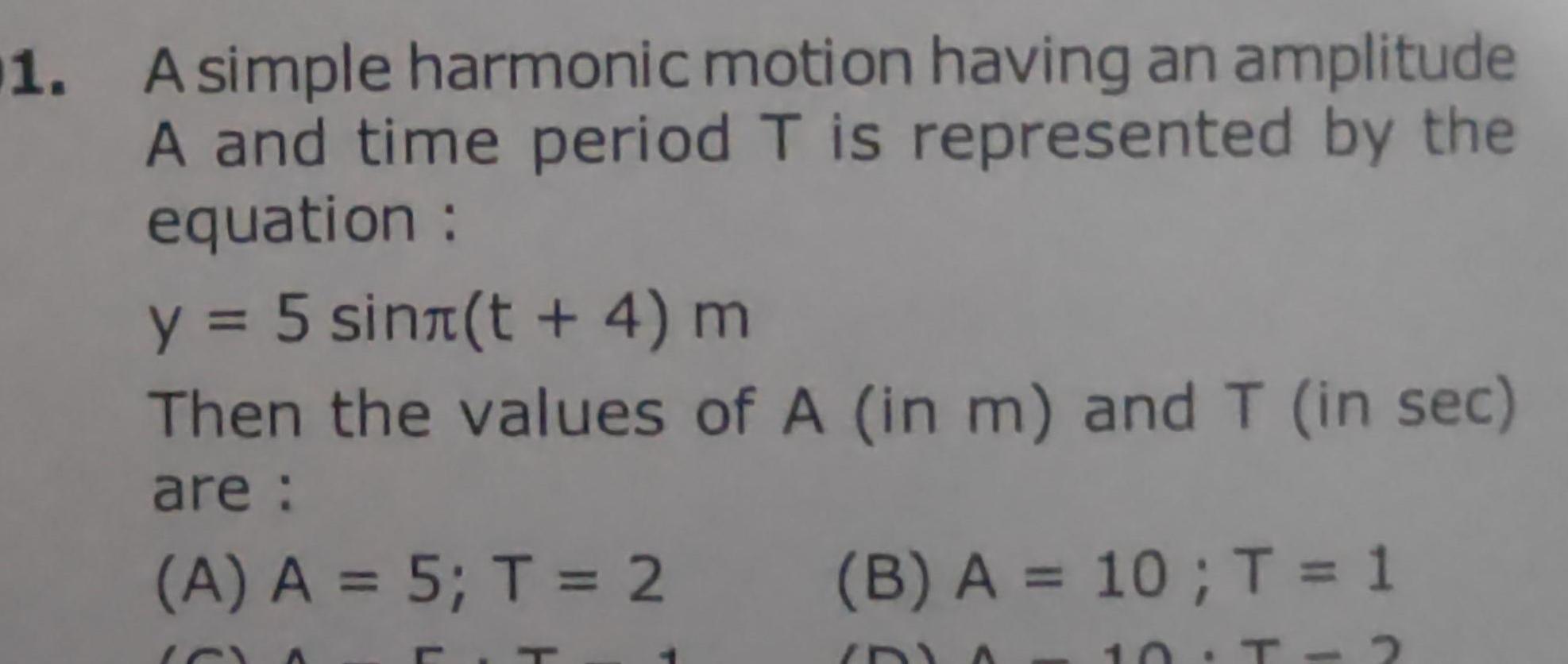 1 A simple harmonic motion having an amplitude A and time period T is represented by the equation y 5 sin t 4 m Then the values of A in m and T in sec are A A 5 T 2 T B A 10 T 1 ID 10 T 2