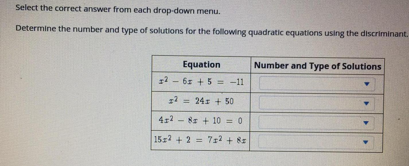 Select the correct answer from each drop down menu Determine the number and type of solutions for the following quadratic equations using the discriminant x2 Equation 6x 5 11 x2 241 50 L 4x 8x 10 0 15x2 2 7x 8x Number and Type of Solutions