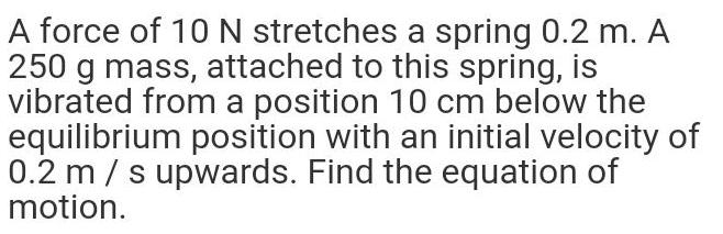 A force of 10 N stretches a spring 0 2 m A 250 g mass attached to this spring is vibrated from a position 10 cm below the equilibrium position with an initial velocity of 0 2 m s upwards Find the equation of motion