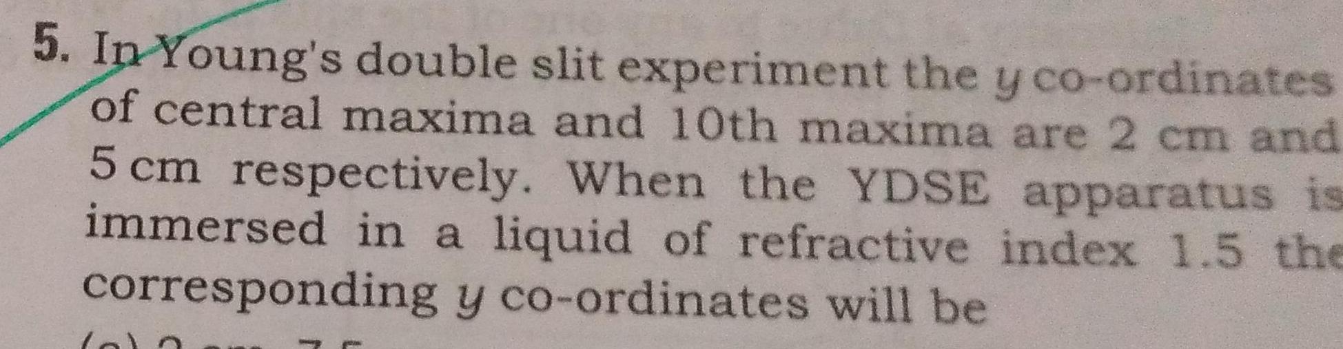 5 In Young s double slit experiment the y co ordinates of central maxima and 10th maxima are 2 cm and 5 cm respectively When the YDSE apparatus is immersed in a liquid of refractive index 1 5 the corresponding y co ordinates will be