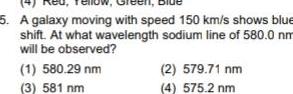 5 A galaxy moving with speed 150 km s shows blue shift At what wavelength sodium line of 580 0 nm will be observed 1 580 29 nm 3 581 nm 2 579 71 nm 4 575 2 nm