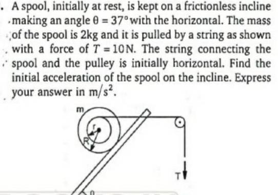 A spool initially at rest is kept on a frictionless incline making an angle 0 37 with the horizontal The mass of the spool is 2kg and it is pulled by a string as shown with a force of T 10N The string connecting the spool and the pulley is initially horizontal Find the initial acceleration of the spool on the incline Express your answer in m s m T