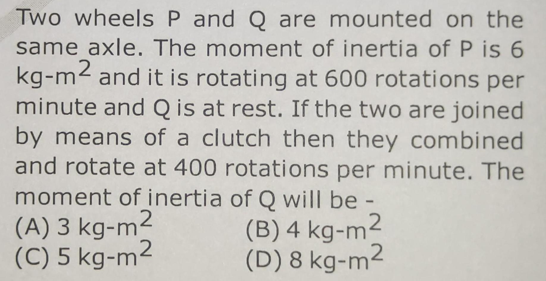 Two wheels P and Q are mounted on the same axle The moment of inertia of P is 6 kg m2 and it is rotating at 600 rotations per minute and Q is at rest If the two are joined by means of a clutch then they combined and rotate at 400 rotations per minute The moment of inertia of Q will be A 3 kg m B 4 kg m C 5 kg m D 8 kg m