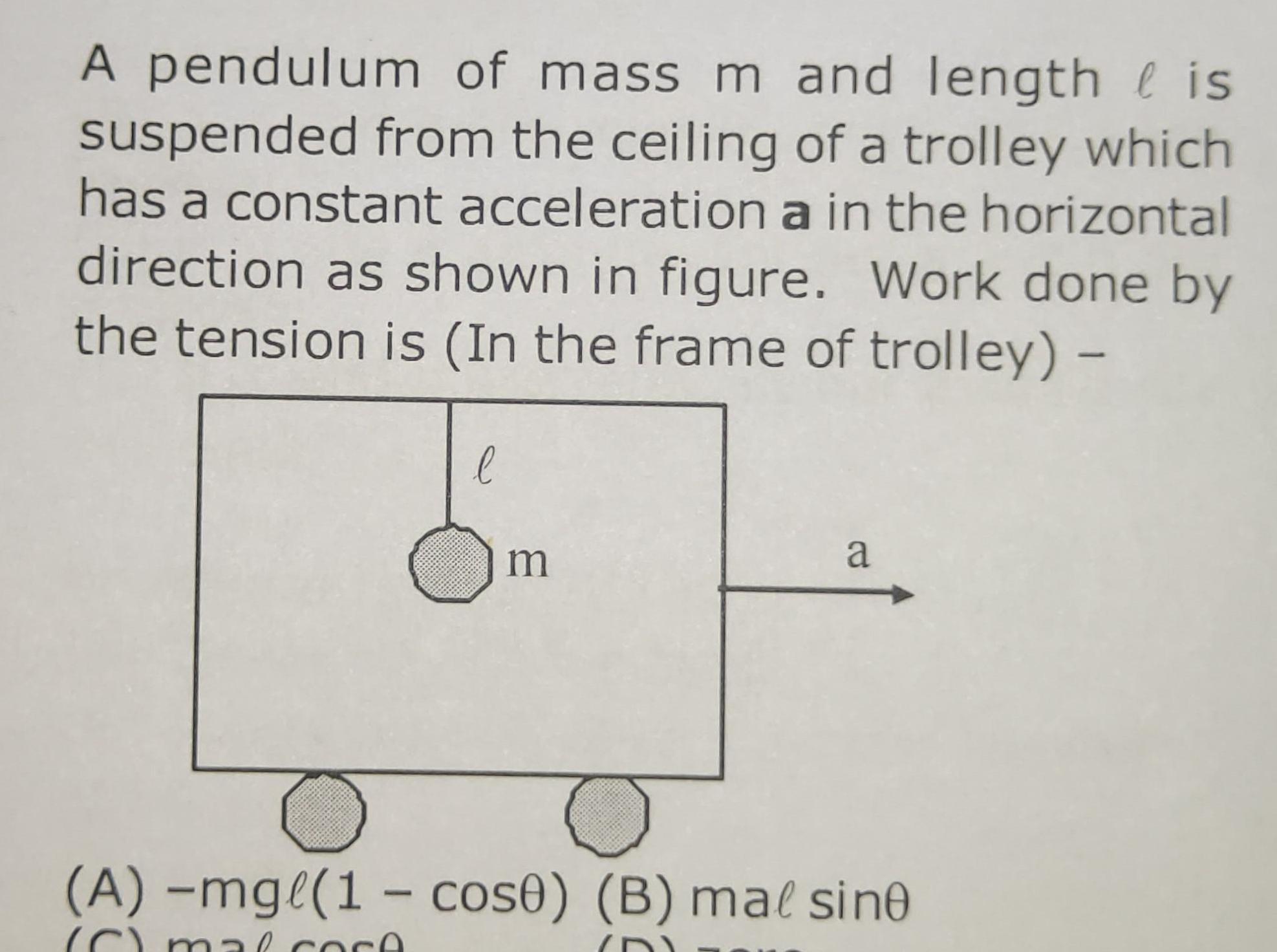 A pendulum of mass m and length is suspended from the ceiling of a trolley which has a constant acceleration a in the horizontal direction as shown in figure Work done by the tension is In the frame of trolley l m a A mg 1 cos0 B mal sine C mal core