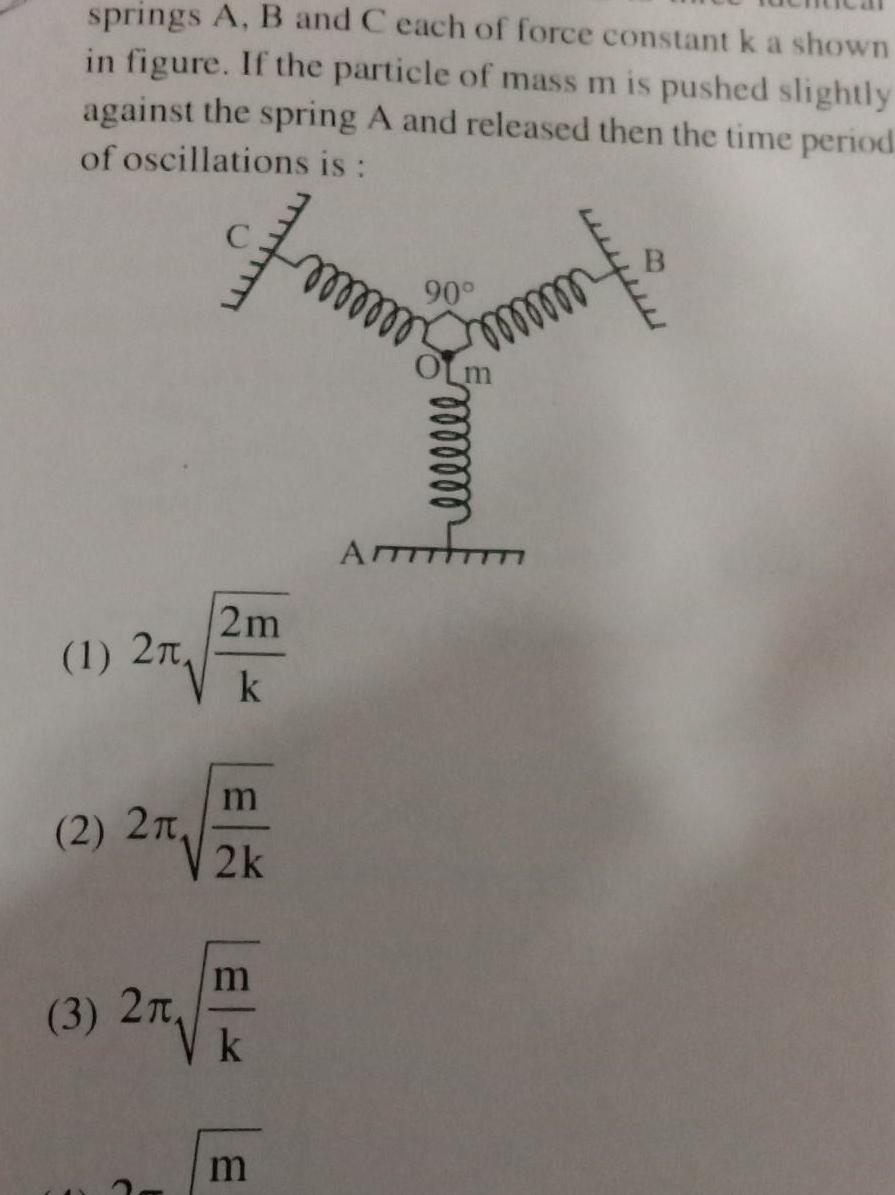 springs A B and C each of force constant k a shown in figure If the particle of mass m is pushed slightly against the spring A and released then the time period of oscillations is 1 2T 2 2 m 2 2k 3 2 2m k F m k m oooooo 90 OLM ATTT mm B