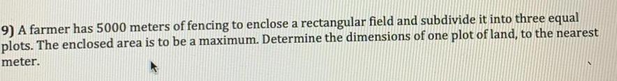 9 A farmer has 5000 meters of fencing to enclose a rectangular field and subdivide it into three equal plots The enclosed area is to be a maximum Determine the dimensions of one plot of land to the nearest meter