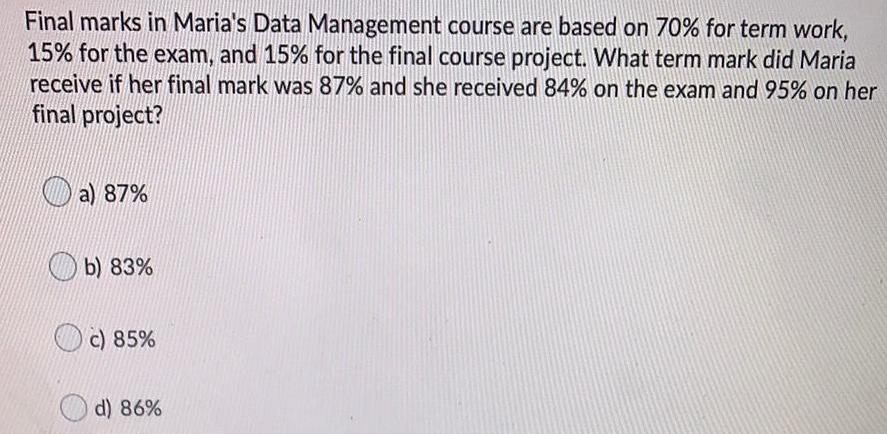 Final marks in Maria s Data Management course are based on 70 for term work 15 for the exam and 15 for the final course project What term mark did Maria receive if her final mark was 87 and she received 84 on the exam and 95 on her final project a 87 b 83 c 85 d 86