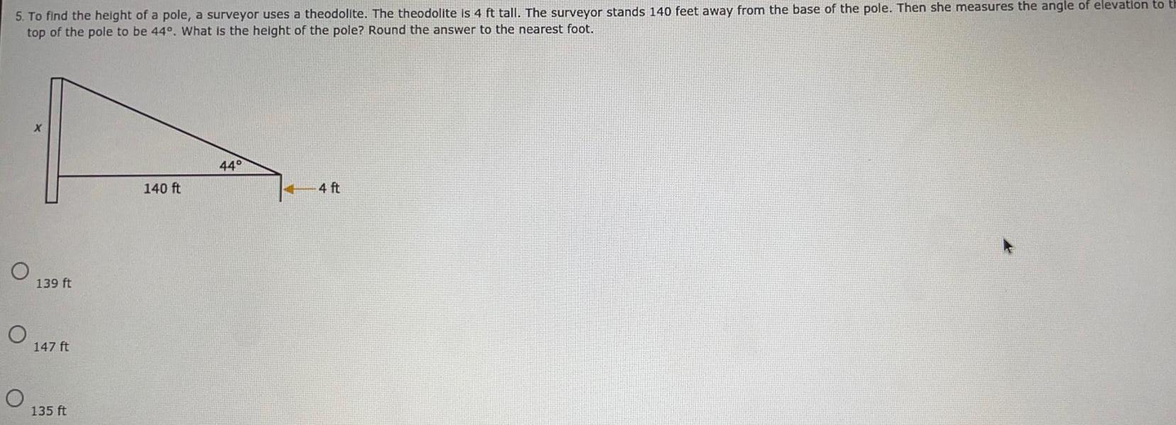 5 To find the height of a pole a surveyor uses a theodolite The theodolite is 4 ft tall The surveyor stands 140 feet away from the base of the pole Then she measures the angle of elevation to th top of the pole to be 44 What is the height of the pole Round the answer to the nearest foot O O X 139 ft 147 ft 135 ft 140 ft 44 4 ft