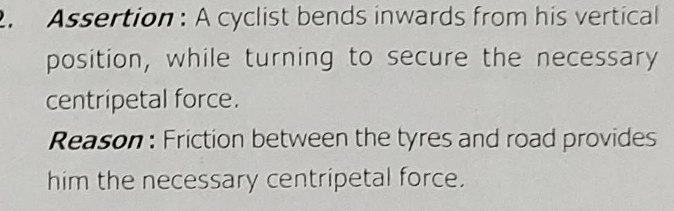 2 Assertion A cyclist bends inwards from his vertical position while turning to secure the necessary centripetal force Reason Friction between the tyres and road provides him the necessary centripetal force